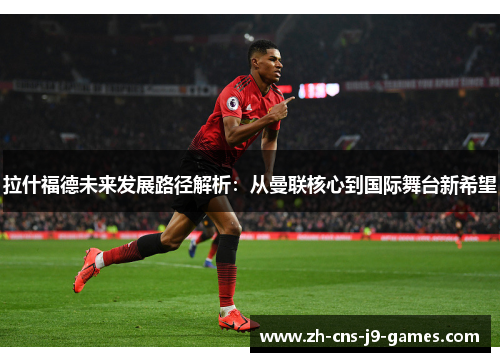 拉什福德未来发展路径解析：从曼联核心到国际舞台新希望