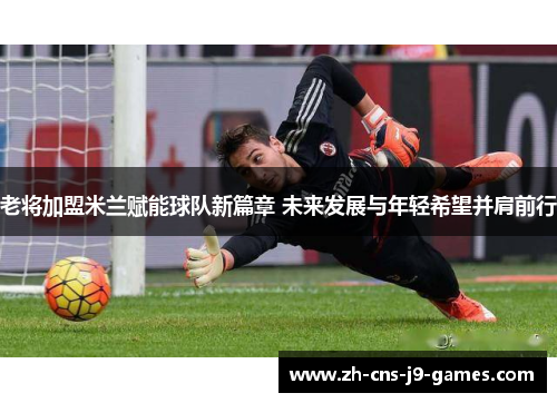老将加盟米兰赋能球队新篇章 未来发展与年轻希望并肩前行