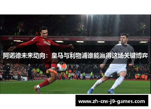 阿诺德未来动向：皇马与利物浦谁能赢得这场关键博弈