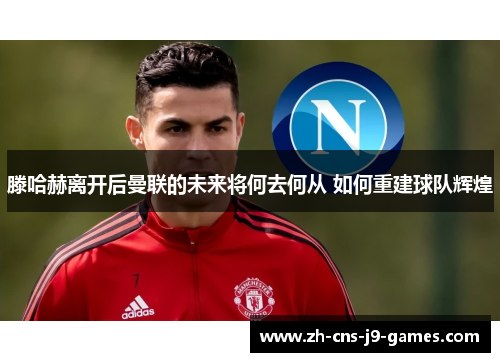 滕哈赫离开后曼联的未来将何去何从 如何重建球队辉煌 滕哈赫离开后曼联的未来将何去何从 如何重建球队辉煌