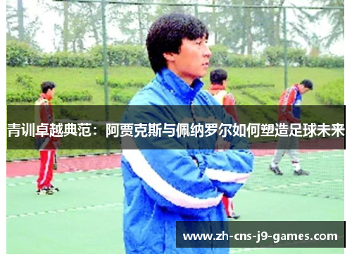 青训卓越典范:阿贾克斯与佩纳罗尔如何塑造足球未来 青训卓越典范:阿贾克斯与佩纳罗尔如何塑造足球未来