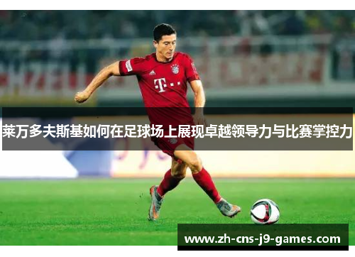 莱万多夫斯基如何在足球场上展现卓越领导力与比赛掌控力