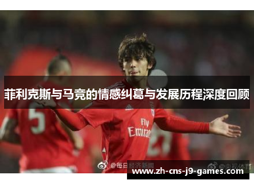 菲利克斯与马竞的情感纠葛与发展历程深度回顾 菲利克斯与马竞的情感纠葛与发展历程深度回顾