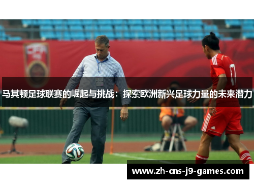 马其顿足球联赛的崛起与挑战：探索欧洲新兴足球力量的未来潜力