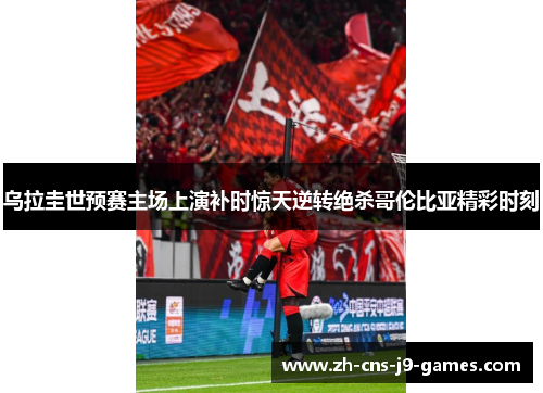 乌拉圭世预赛主场上演补时惊天逆转绝杀哥伦比亚精彩时刻