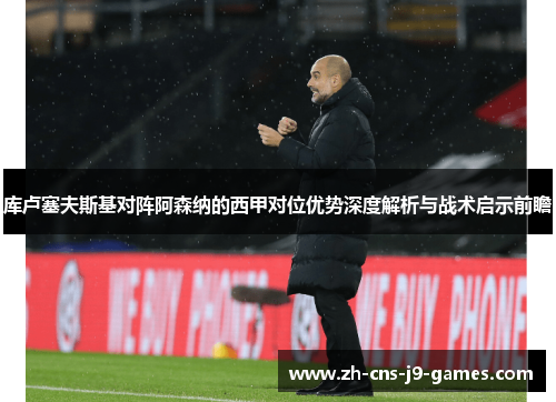 库卢塞夫斯基对阵阿森纳的西甲对位优势深度解析与战术启示前瞻