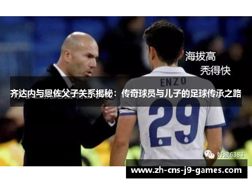 齐达内与恩佐父子关系揭秘:传奇球员与儿子的足球传承之路 齐达内与恩佐父子关系揭秘:传奇球员与儿子的足球传承之路